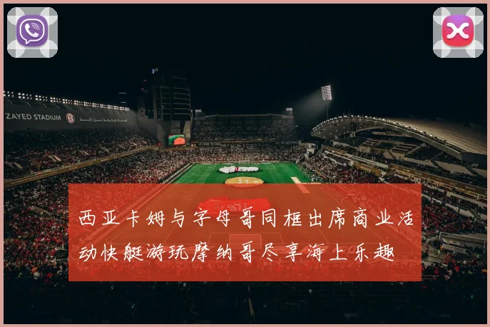 西亚卡姆与字母哥同框出席商业活动快艇游玩摩纳哥尽享海上乐趣