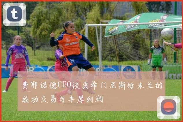 费耶诺德CEO谈卖希门尼斯给米兰的成功交易与丰厚利润