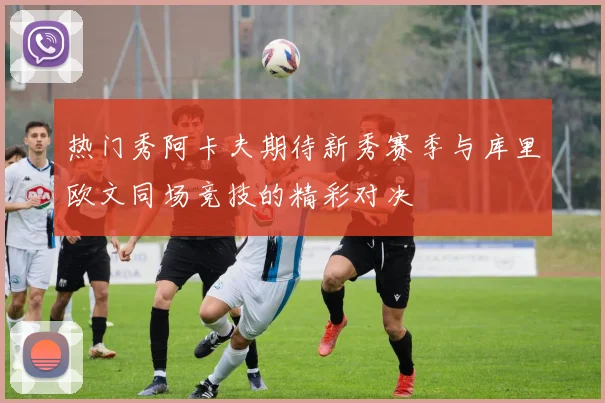热门秀阿卡夫期待新秀赛季与库里欧文同场竞技的精彩对决