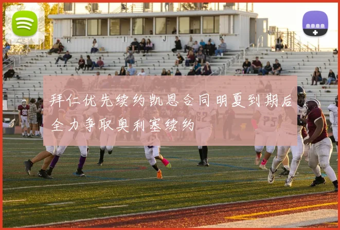 拜仁优先续约凯恩合同明夏到期后全力争取奥利塞续约