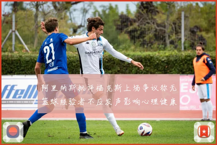 阿里纳斯批评福克斯上场争议称无篮球经验者不应发声影响心理健康