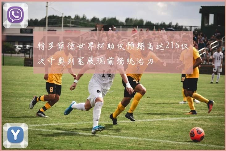 特罗萨德世界杯助攻预期高达216仅次于奥利塞展现前场统治力
