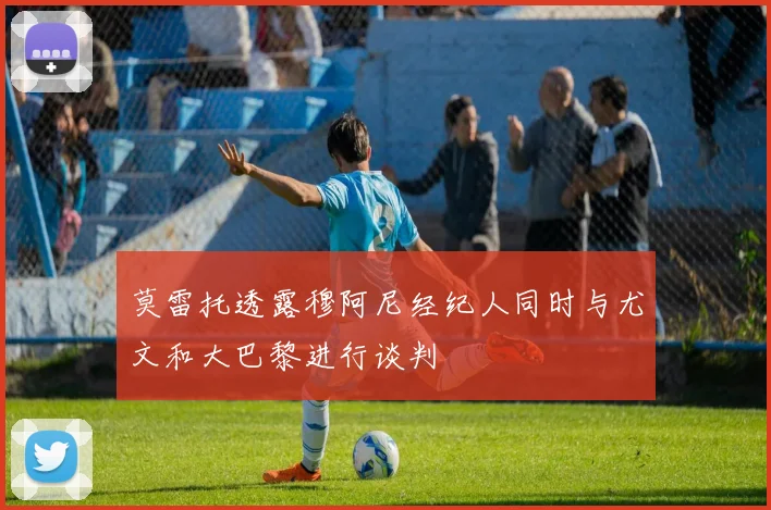 莫雷托透露穆阿尼经纪人同时与尤文和大巴黎进行谈判