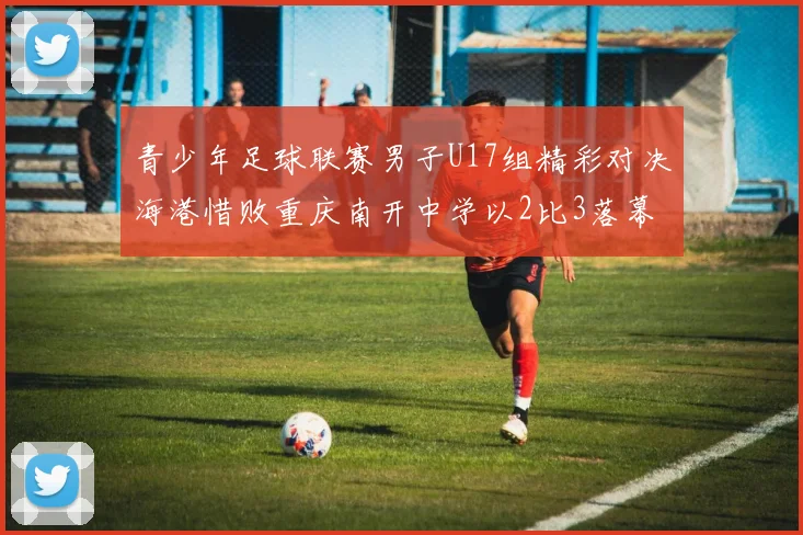 青少年足球联赛男子U17组精彩对决海港惜败重庆南开中学以2比3落幕