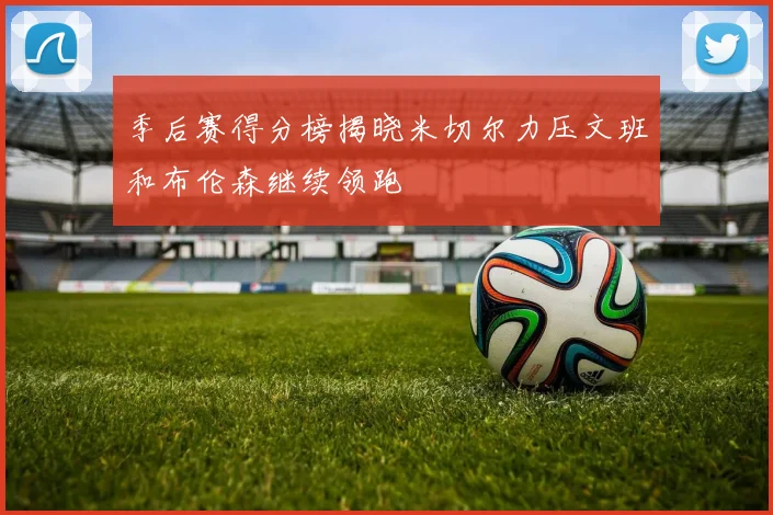 季后赛得分榜揭晓米切尔力压文班和布伦森继续领跑