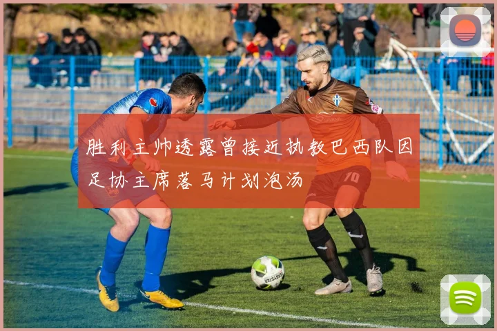胜利主帅透露曾接近执教巴西队因足协主席落马计划泡汤