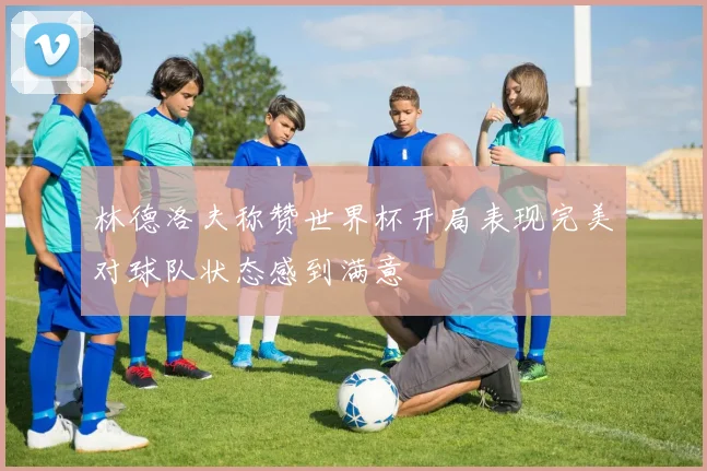 林德洛夫称赞世界杯开局表现完美对球队状态感到满意