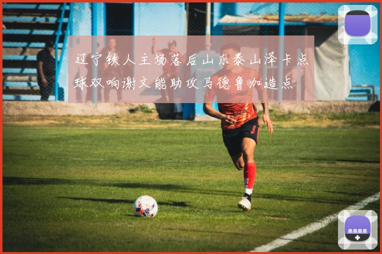 辽宁铁人主场落后山东泰山泽卡点球双响谢文能助攻马德鲁加造点