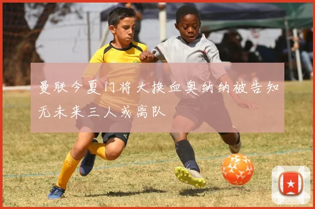 曼联今夏门将大换血奥纳纳被告知无未来三人或离队
