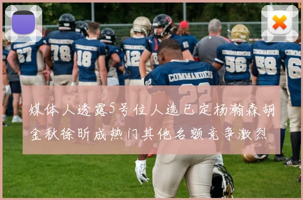 媒体人透露5号位人选已定杨瀚森胡金秋徐昕成热门其他名额竞争激烈