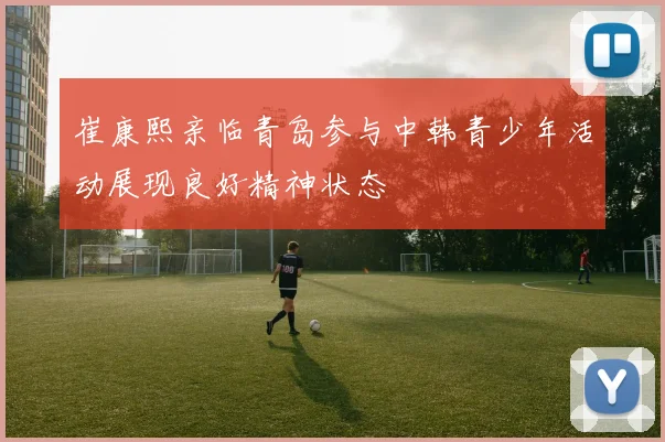 崔康熙亲临青岛参与中韩青少年活动展现良好精神状态