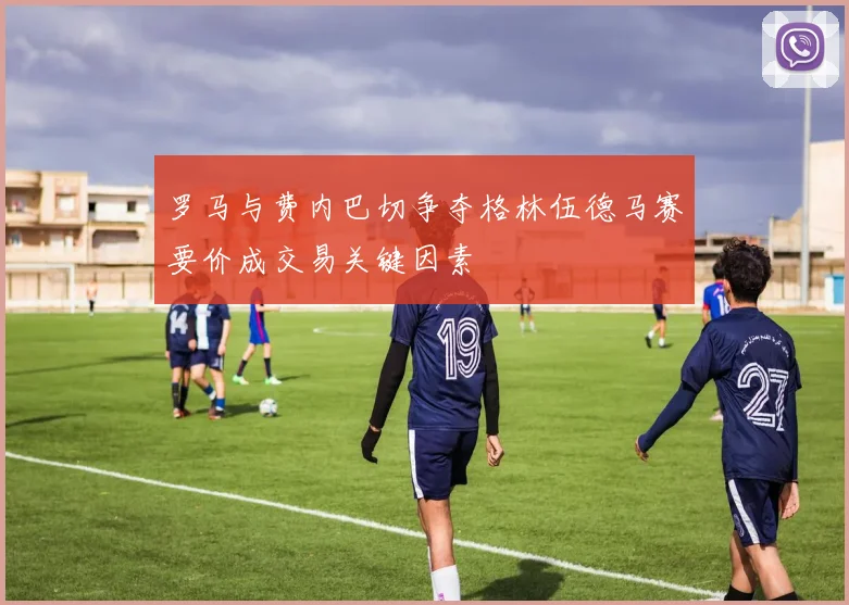 罗马与费内巴切争夺格林伍德马赛要价成交易关键因素