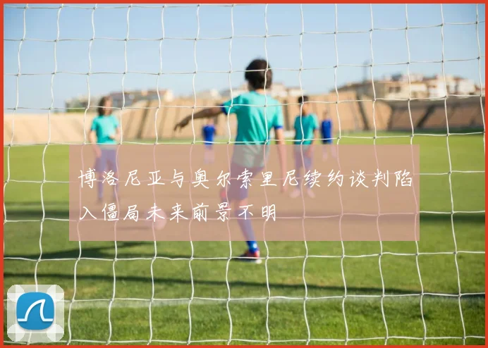 博洛尼亚与奥尔索里尼续约谈判陷入僵局未来前景不明