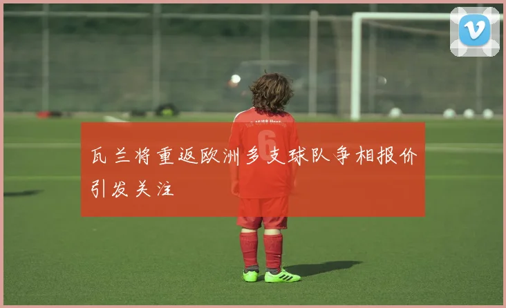 瓦兰将重返欧洲多支球队争相报价引发关注