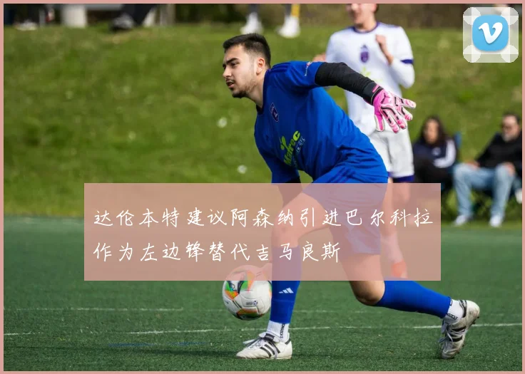 达伦本特建议阿森纳引进巴尔科拉作为左边锋替代吉马良斯