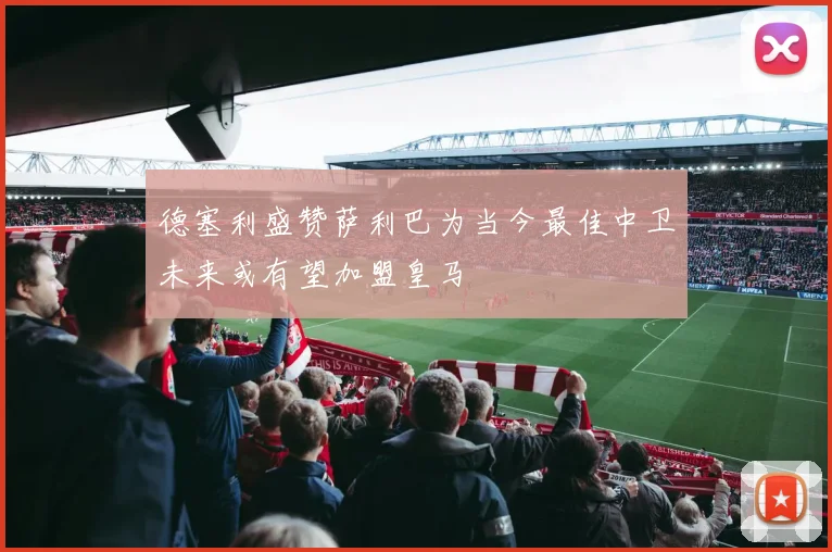德塞利盛赞萨利巴为当今最佳中卫未来或有望加盟皇马
