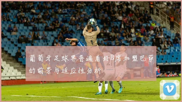 葡萄牙足球界普遍看好B席加盟巴萨的前景与适应性分析