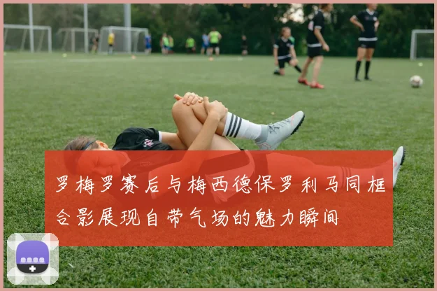 罗梅罗赛后与梅西德保罗利马同框合影展现自带气场的魅力瞬间
