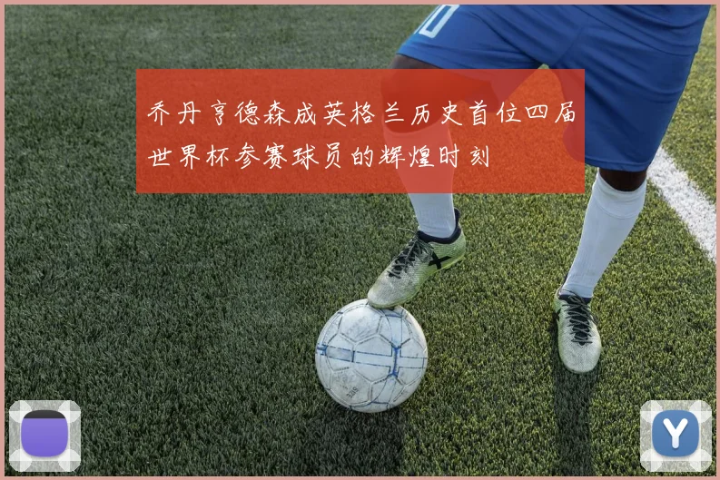 乔丹亨德森成英格兰历史首位四届世界杯参赛球员的辉煌时刻