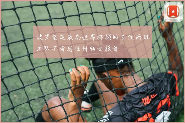 波罗坚定表态世界杯期间专注西班牙队不考虑任何转会报价
