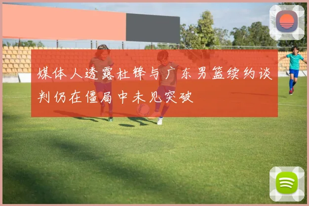 媒体人透露杜锋与广东男篮续约谈判仍在僵局中未见突破