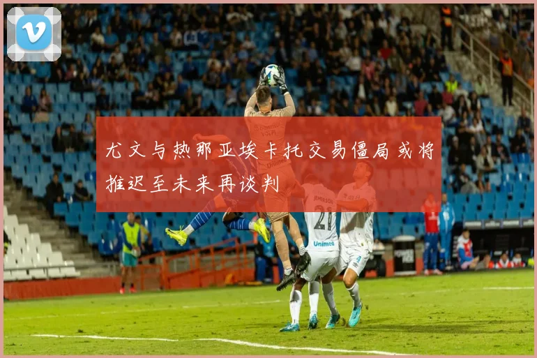 尤文与热那亚埃卡托交易僵局或将推迟至未来再谈判