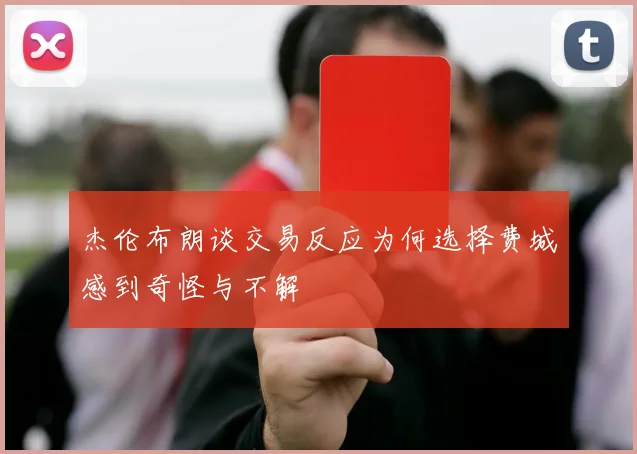 杰伦布朗谈交易反应为何选择费城感到奇怪与不解