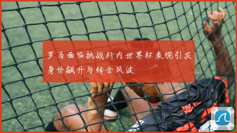 罗马面临挑战科内世界杯表现引发身价飙升与转会风波